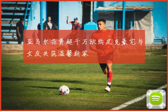 亚马尔花费超千万欧购皮克豪宅与女友共筑温馨新家