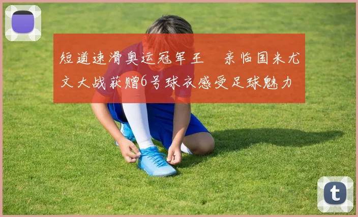 短道速滑奥运冠军王濛亲临国米尤文大战获赠6号球衣感受足球魅力