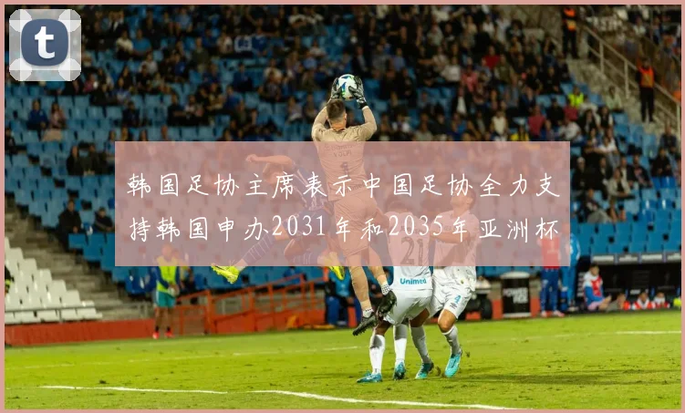 韩国足协主席表示中国足协全力支持韩国申办2031年和2035年亚洲杯赛事