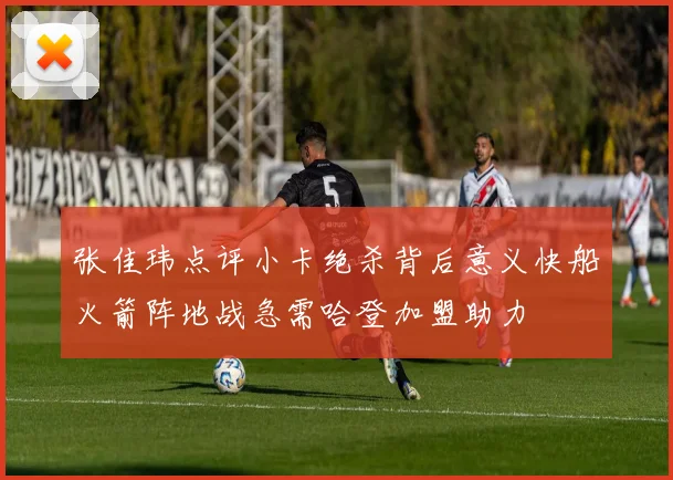 张佳玮点评小卡绝杀背后意义快船火箭阵地战急需哈登加盟助力