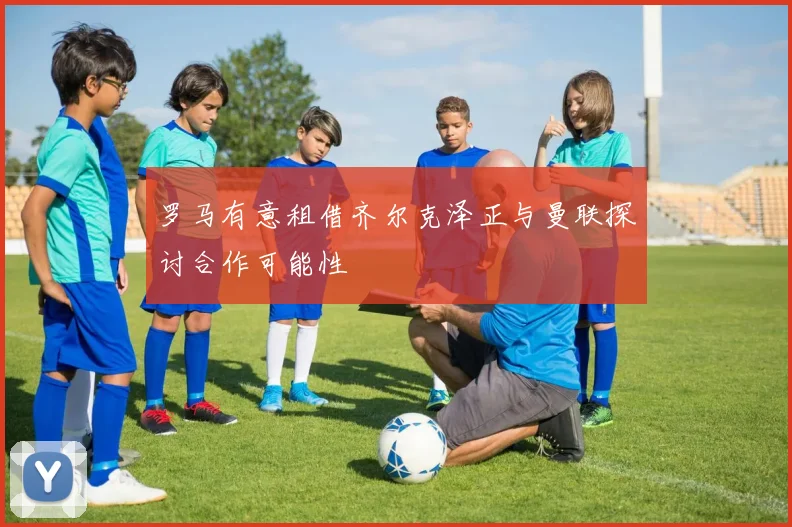 罗马有意租借齐尔克泽正与曼联探讨合作可能性