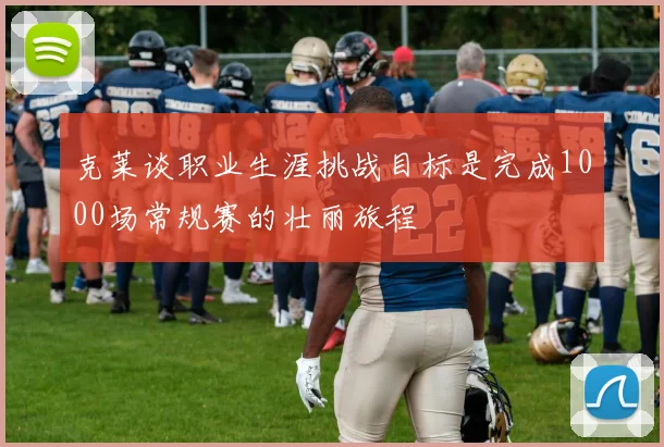 克莱谈职业生涯挑战目标是完成1000场常规赛的壮丽旅程