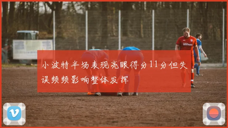 小波特半场表现亮眼得分11分但失误频频影响整体发挥