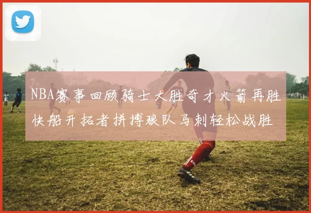 NBA赛事回顾骑士大胜奇才火箭再胜快船开拓者拼搏狼队马刺轻松战胜勇士