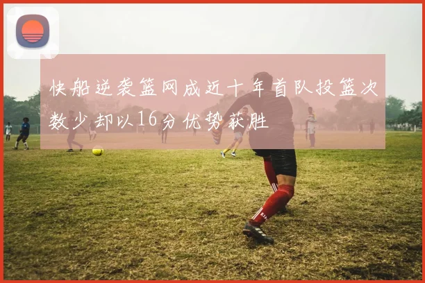 快船逆袭篮网成近十年首队投篮次数少却以16分优势获胜