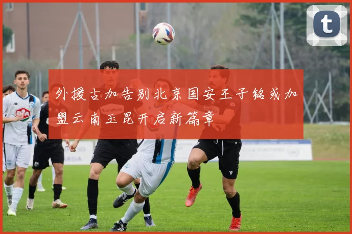 外援古加告别北京国安王子铭或加盟云南玉昆开启新篇章