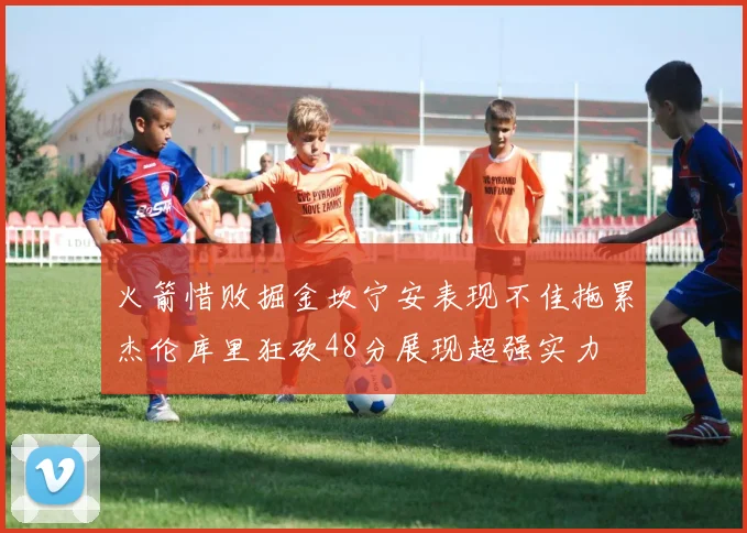 火箭惜败掘金坎宁安表现不佳拖累杰伦库里狂砍48分展现超强实力