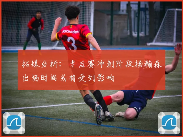 拓媒分析：季后赛冲刺阶段杨瀚森出场时间或将受到影响
