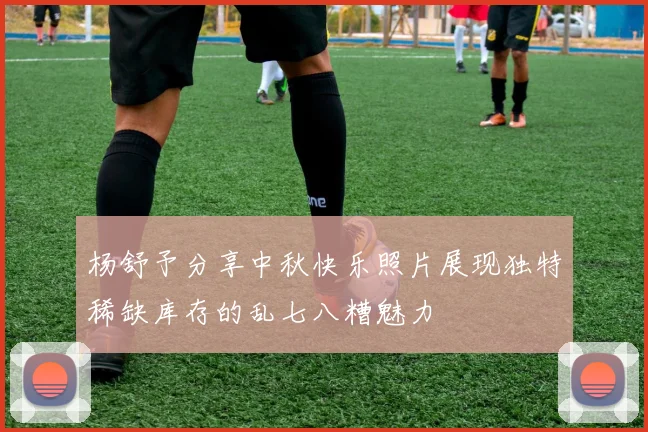 杨舒予分享中秋快乐照片展现独特稀缺库存的乱七八糟魅力