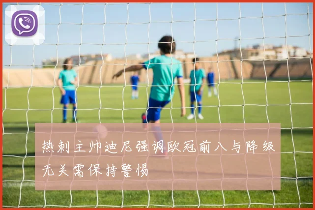 热刺主帅迪尼强调欧冠前八与降级无关需保持警惕