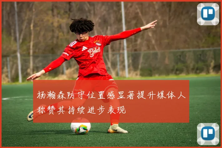 杨瀚森防守位置感显著提升媒体人称赞其持续进步表现