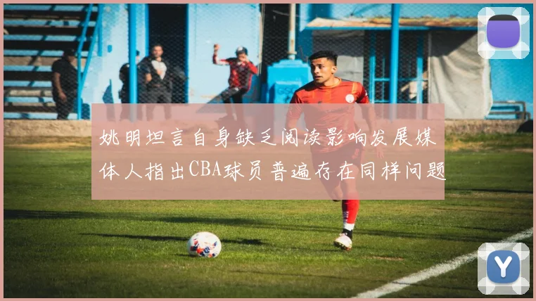 姚明坦言自身缺乏阅读影响发展媒体人指出CBA球员普遍存在同样问题