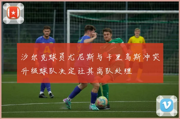 沙尔克球员尤尼斯与卡里乌斯冲突升级球队决定让其离队处理