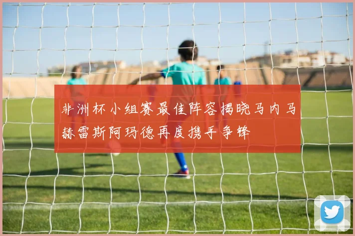 非洲杯小组赛最佳阵容揭晓马内马赫雷斯阿玛德再度携手争锋