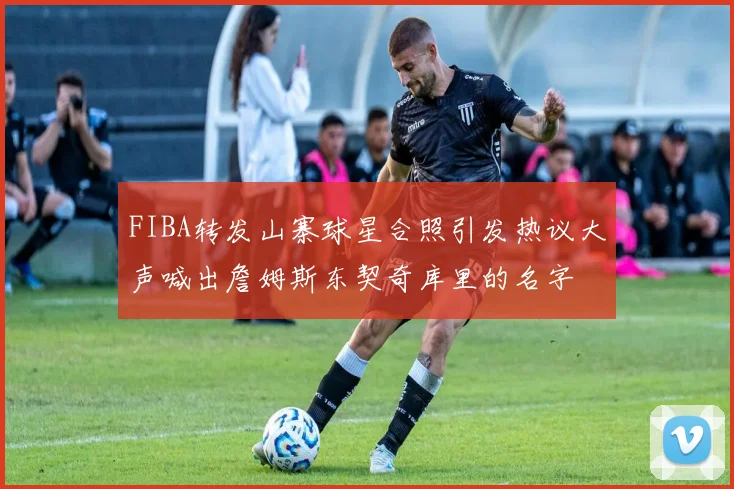 FIBA转发山寨球星合照引发热议大声喊出詹姆斯东契奇库里的名字