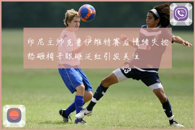 印尼主帅克鲁伊维特赛后情绪失控怒砸椅子眼眶泛红引发关注
