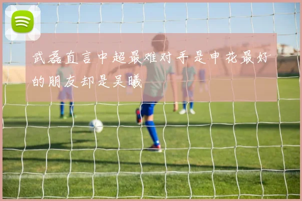 武磊直言中超最难对手是申花最好的朋友却是吴曦