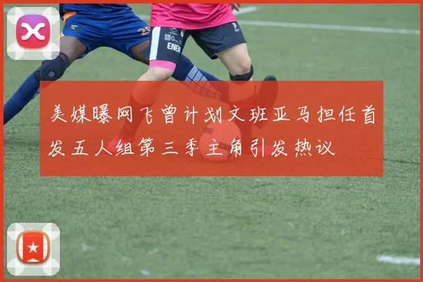 美媒曝网飞曾计划文班亚马担任首发五人组第三季主角引发热议
