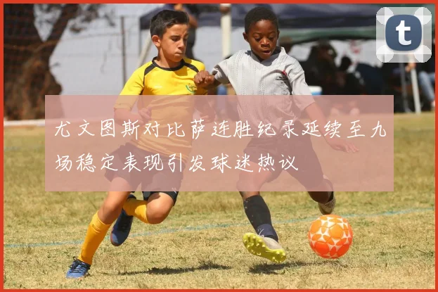 尤文图斯对比萨连胜纪录延续至九场稳定表现引发球迷热议