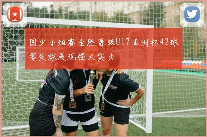 国少小组赛全胜晋级U17亚洲杯42球零失球展现强大实力