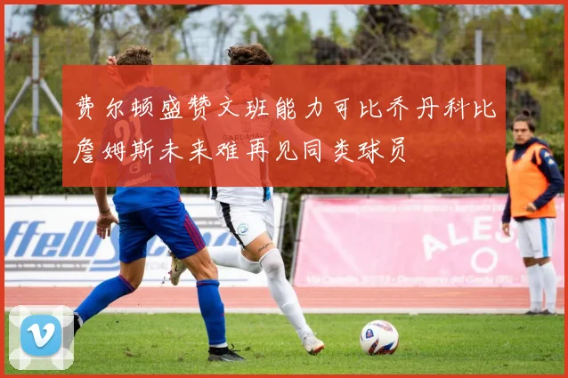 费尔顿盛赞文班能力可比乔丹科比詹姆斯未来难再见同类球员