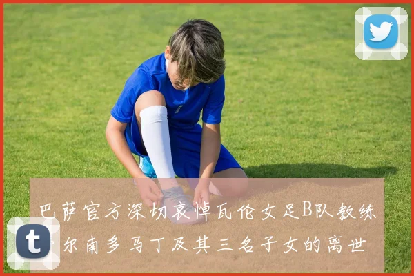 巴萨官方深切哀悼瓦伦女足B队教练费尔南多马丁及其三名子女的离世